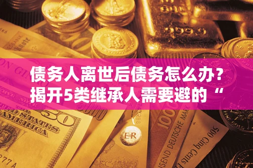 武汉债务人离世后债务怎么办？揭开5类继承人需要避的“坑”
