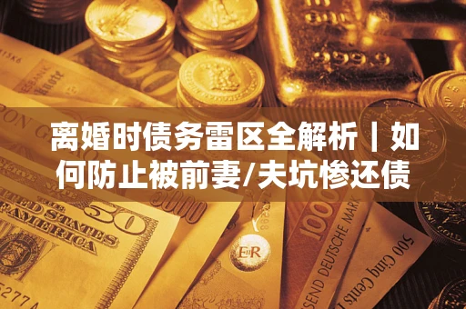武汉离婚时债务雷区全解析｜如何防止被前妻/夫坑惨还债？