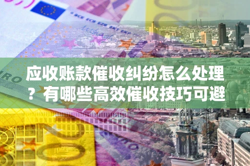 武汉应收账款催收纠纷怎么处理？有哪些高效催收技巧可避免坏账？